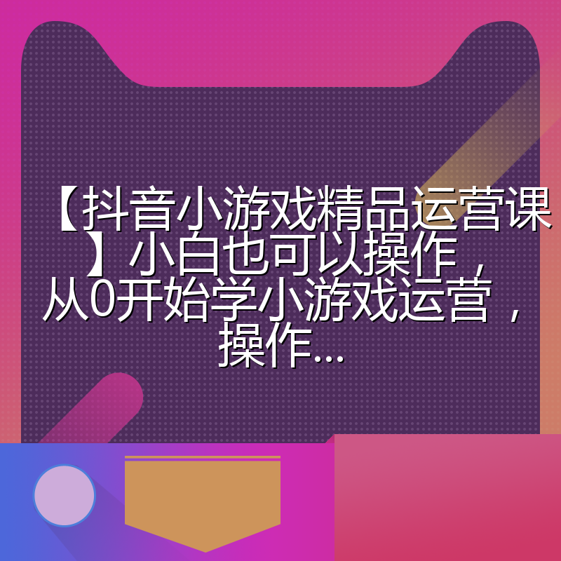 【抖音小游戏精品运营课】小白也可以操作，从0开始学小游戏运营，操作...