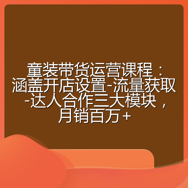 童装带货运营课程：涵盖开店设置-流量获取-达人合作三大模块，月销百万+