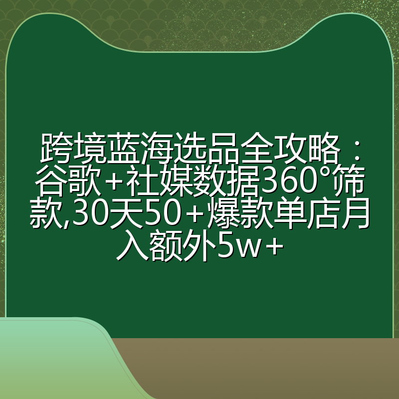 跨境蓝海选品全攻略:谷歌+社媒数据360°筛款,30天50+爆款单店月入额外5w+