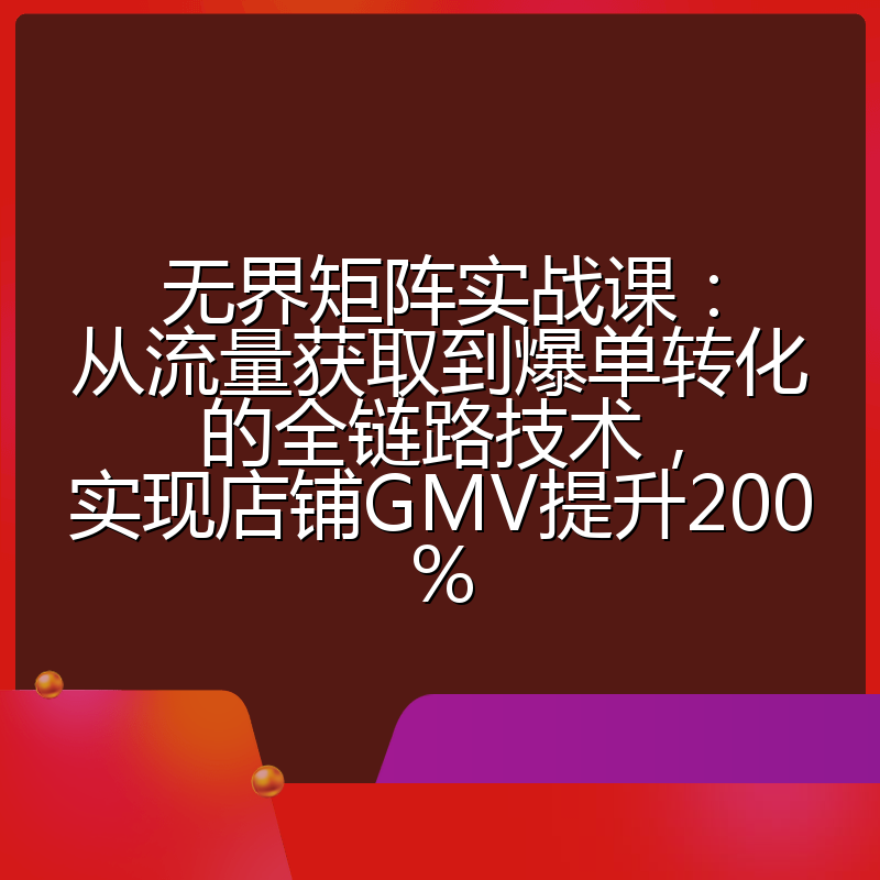 无界矩阵实战课：从流量获取到爆单转化的全链路技术，实现店铺GMV提升200%