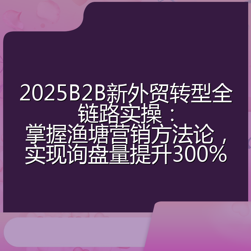 2025B2B新外贸转型全链路实操:掌握渔塘营销方法论,实现询盘量提升300%