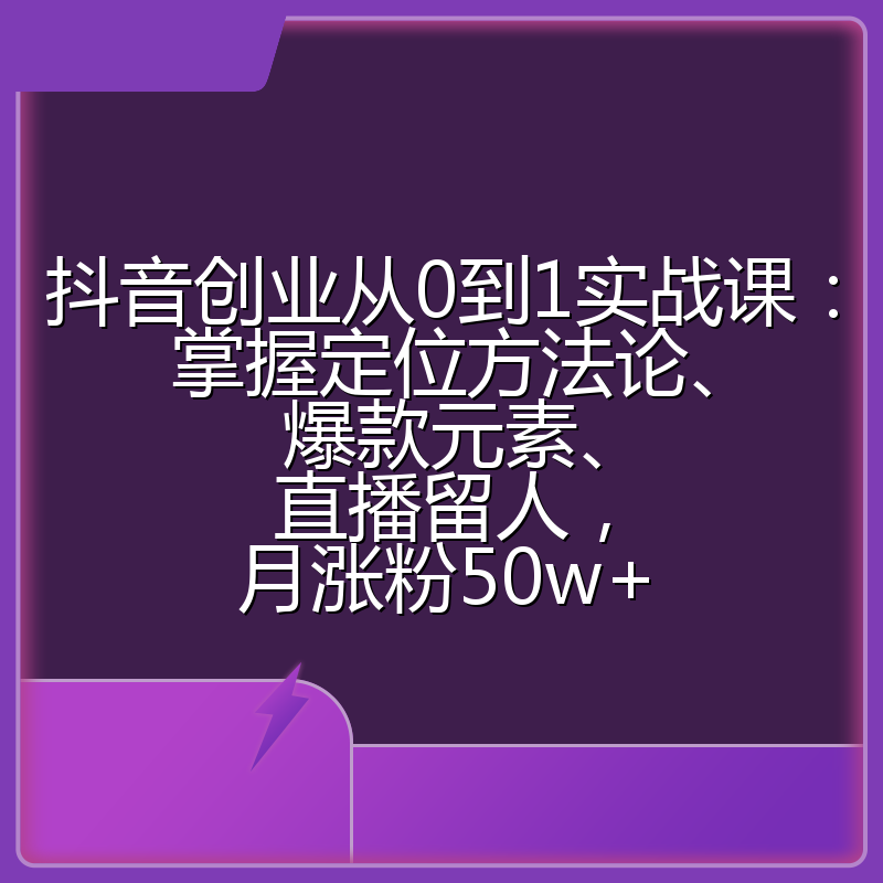 抖音创业从0到1实战课:掌握定位方法论、爆款元素、直播留人,月涨粉50w+