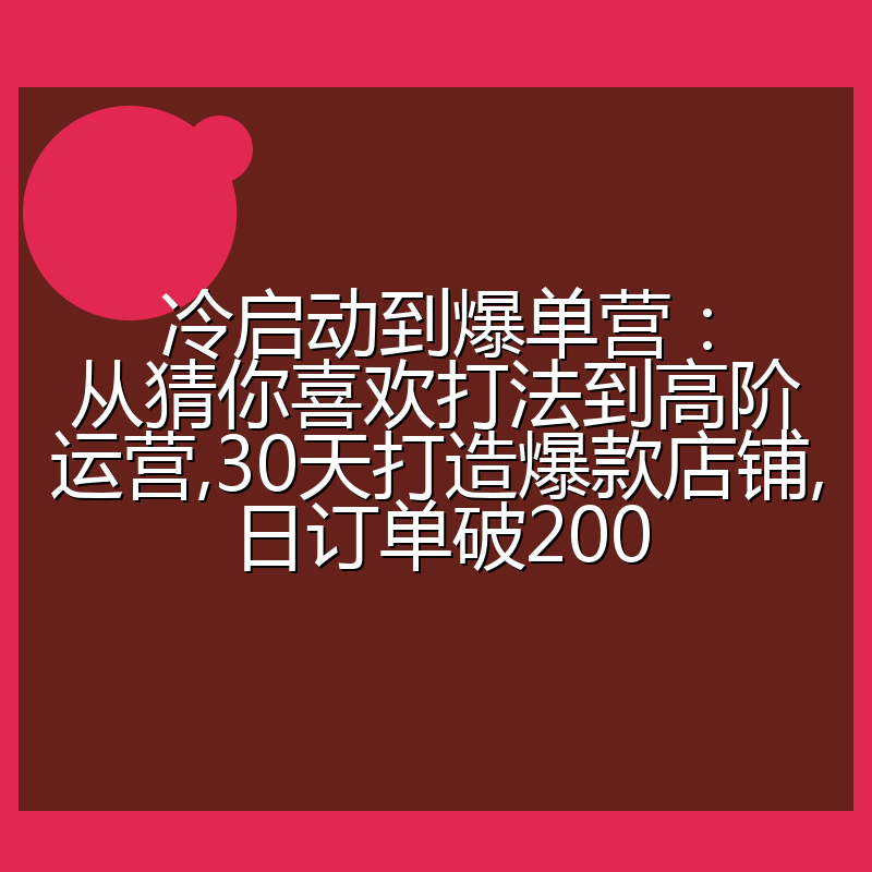 冷启动到爆单营：从猜你喜欢打法到高阶运营,30天打造爆款店铺,日订单破200