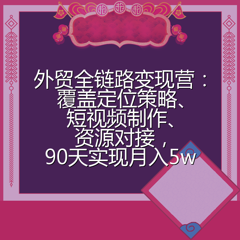外贸全链路变现营：覆盖定位策略、短视频制作、资源对接，90天实现月入5w