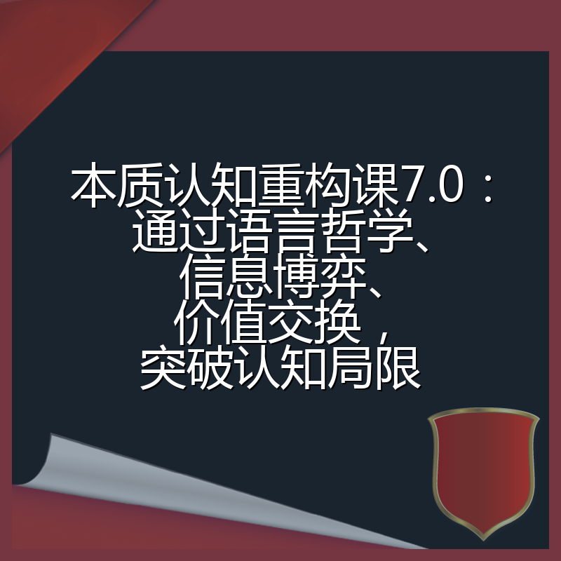 本质认知重构课7.0：通过语言哲学、信息博弈、价值交换，突破认知局限