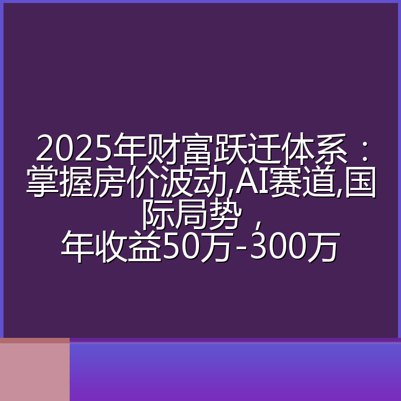 2025年财富跃迁体系：掌握房价波动,AI赛道,国际局势，年收益50万-300万