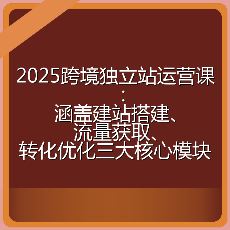2025跨境独立站运营课：涵盖建站搭建、流量获取、转化优化三大核心模块