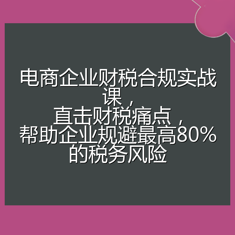 电商企业财税合规实战课，直击财税痛点，帮助企业规避最高80%的税务风险
