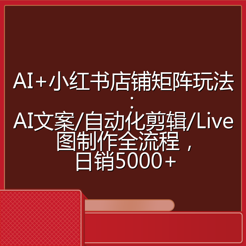 AI+小红书店铺矩阵玩法：AI文案/自动化剪辑/Live图制作全流程，日销5000+