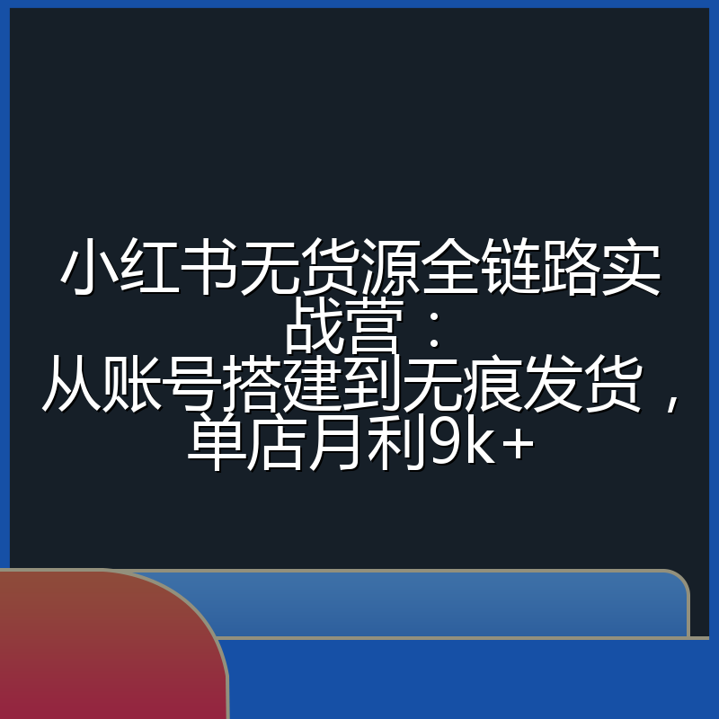 小红书无货源全链路实战营：从账号搭建到无痕发货，单店月利9k+