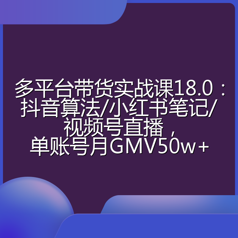 多平台带货实战课18.0：抖音算法/小红书笔记/视频号直播，单账号月GMV50w+