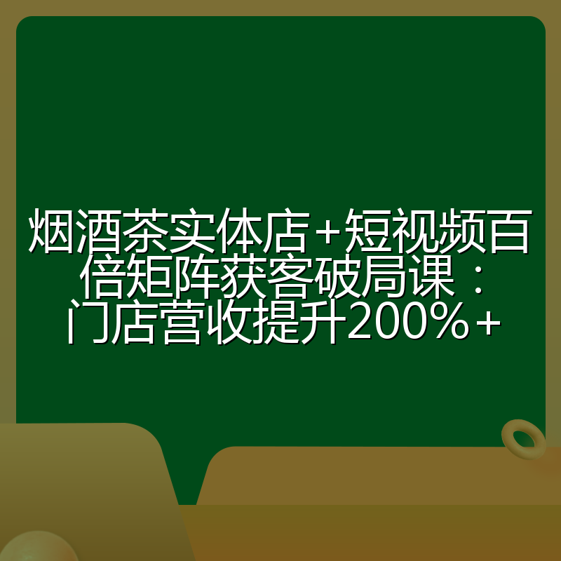 烟酒茶实体店+短视频百倍矩阵获客破局课：门店营收提升200%+