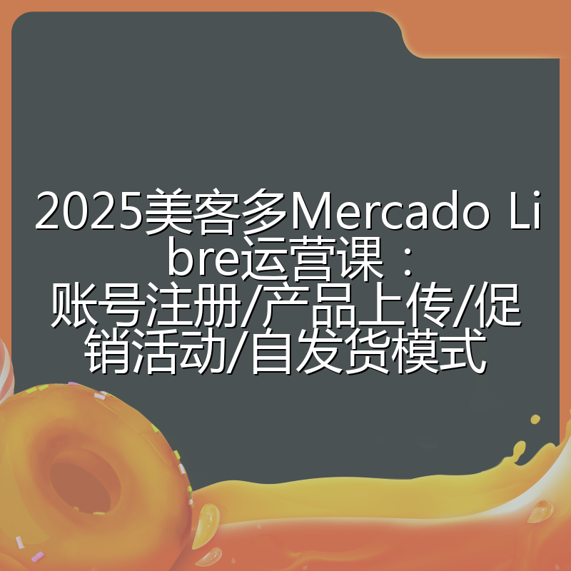 2025美客多Mercado Libre运营课：账号注册/产品上传/促销活动/自发货模式