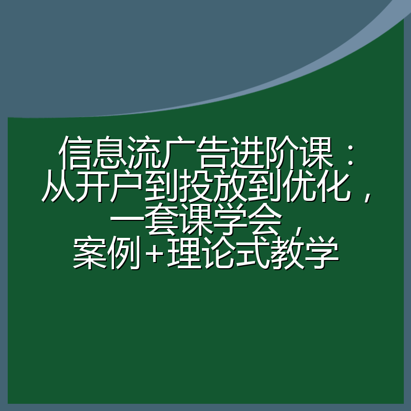 信息流广告进阶课：从开户到投放到优化，一套课学会，案例+理论式教学
