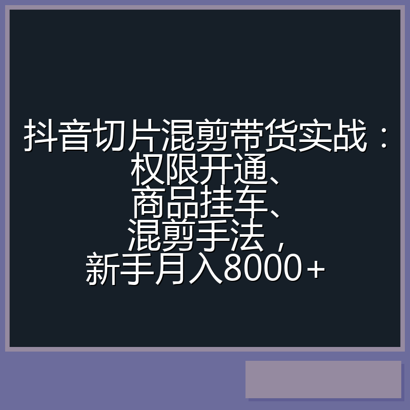 抖音切片混剪带货实战：权限开通、商品挂车、混剪手法，新手月入8000+