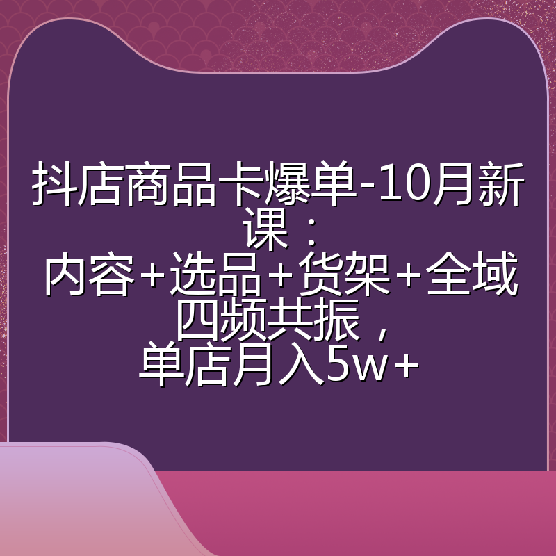 抖店商品卡爆单-10月新课：内容+选品+货架+全域四频共振，单店月入5w+