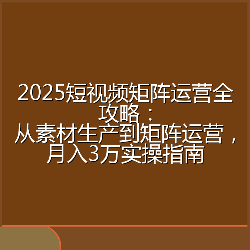2025短视频矩阵运营全攻略：从素材生产到矩阵运营，月入3万实操指南