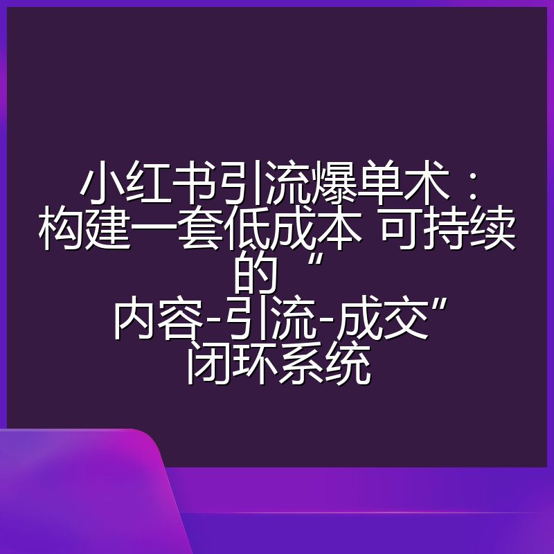 小红书引流爆单术：构建一套低成本 可持续的“内容-引流-成交”闭环系统