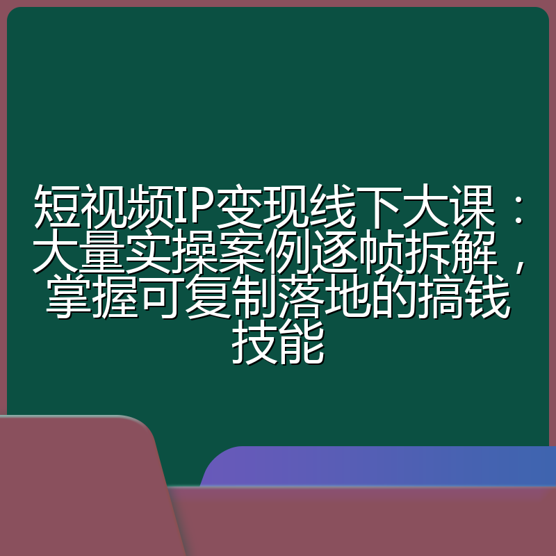 短视频IP变现线下大课：大量实操案例逐帧拆解，掌握可复制落地的搞钱技能