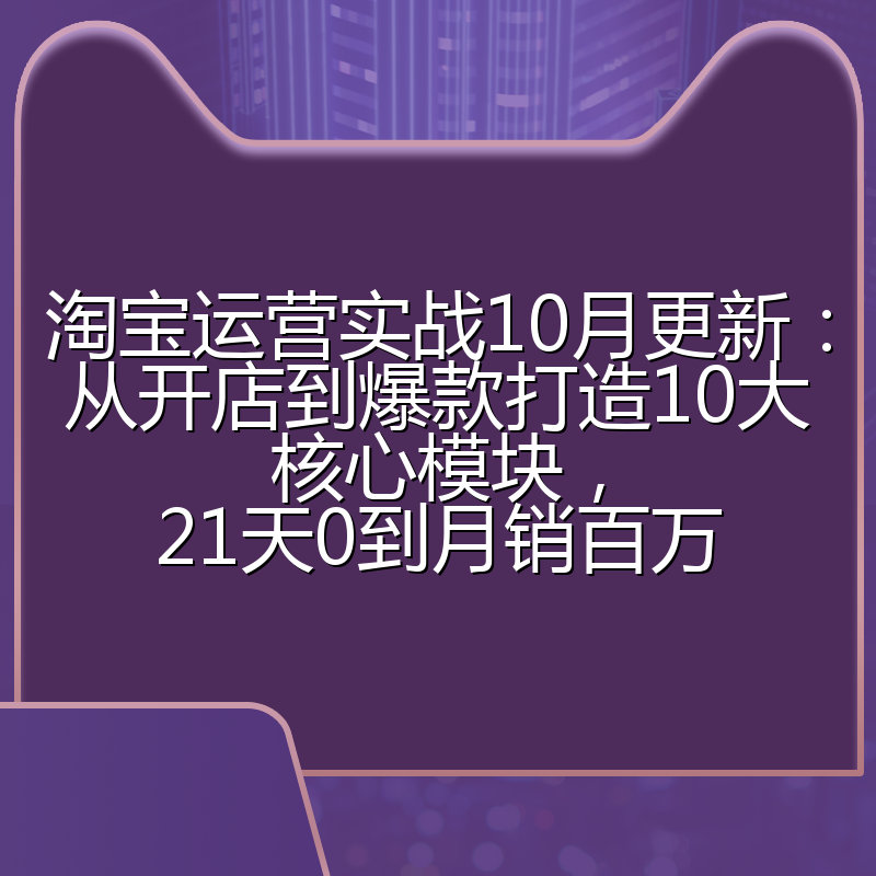 淘宝运营实战10月更新：从开店到爆款打造10大核心模块，21天0到月销百万