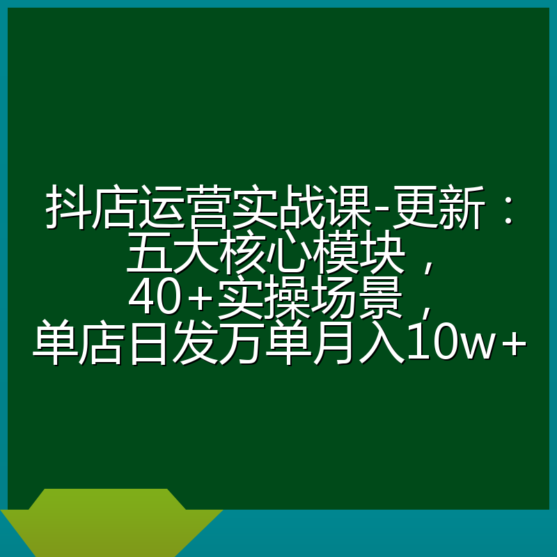 抖店运营实战课-更新：五大核心模块，40+实操场景，单店日发万单月入10w+