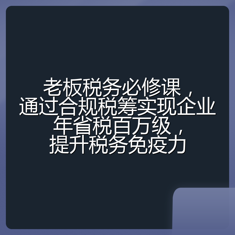 老板税务必修课,通过合规税筹实现企业年省税百万级,提升税务免疫力