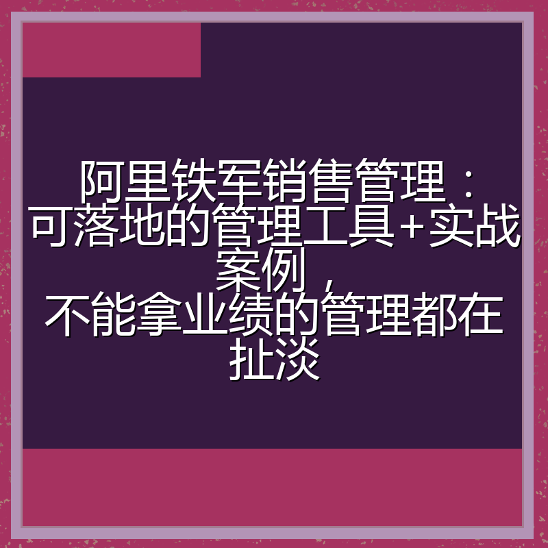 阿里铁军销售管理：可落地的管理工具+实战案例，不能拿业绩的管理都在扯淡