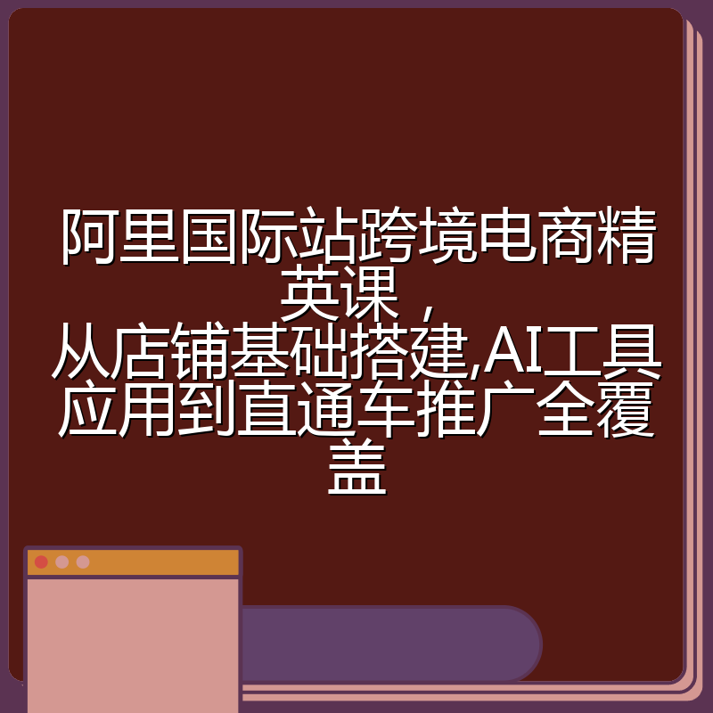 阿里国际站跨境电商精英课，从店铺基础搭建,AI工具应用到直通车推广全覆盖