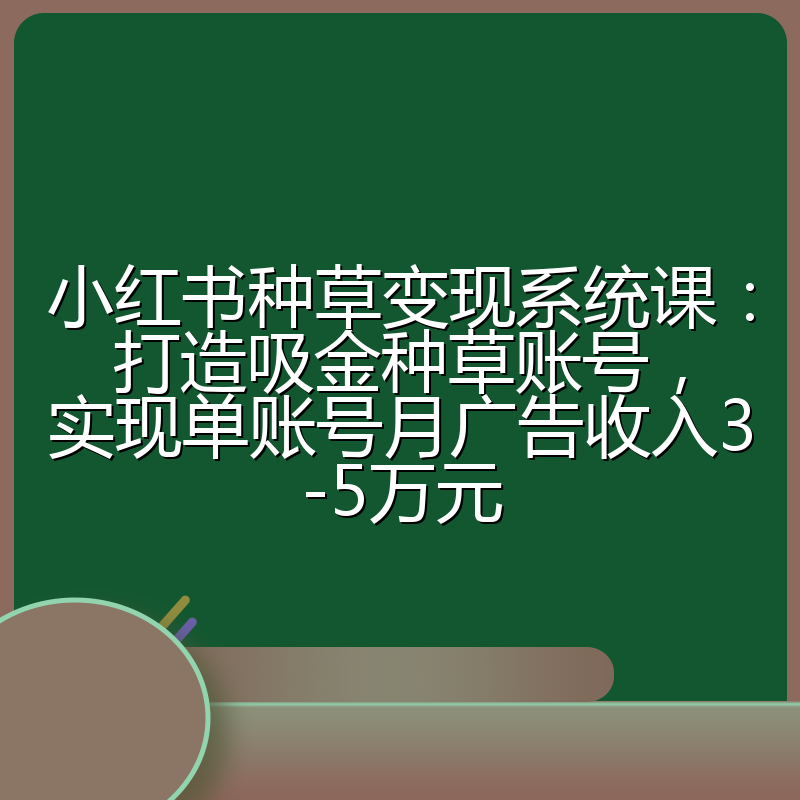 小红书种草变现系统课：打造吸金种草账号，实现单账号月广告收入3-5万元