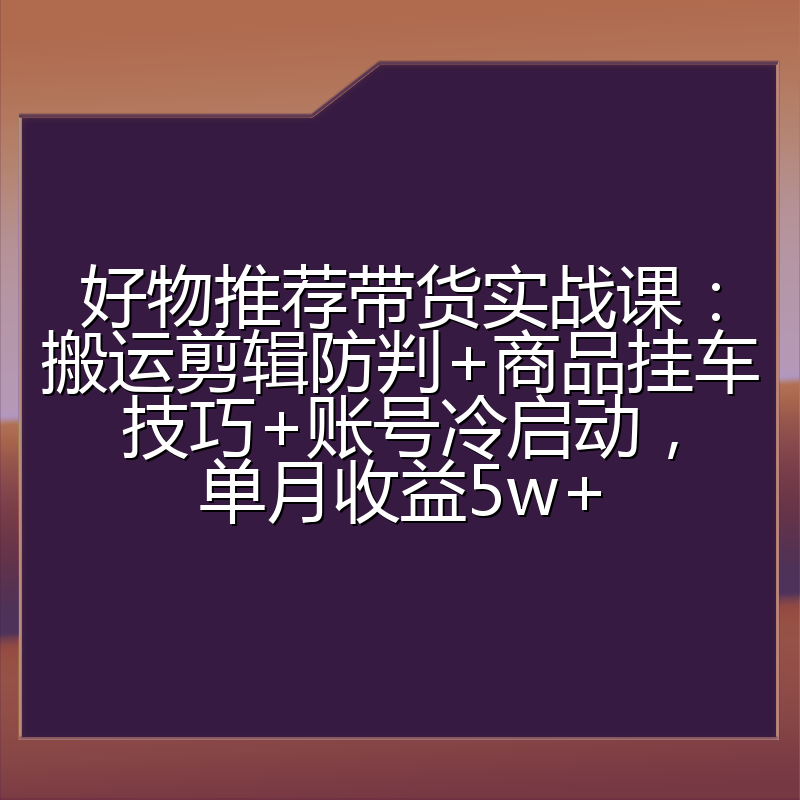 好物推荐带货实战课：搬运剪辑防判+商品挂车技巧+账号冷启动，单月收益5w+
