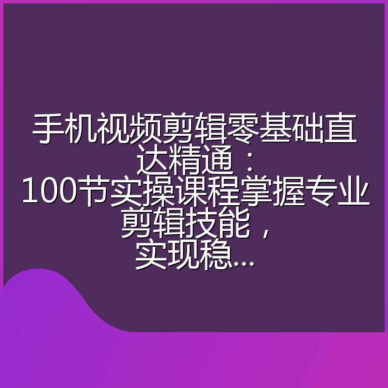 手机视频剪辑零基础直达精通：100节实操课程掌握专业剪辑技能，实现稳...