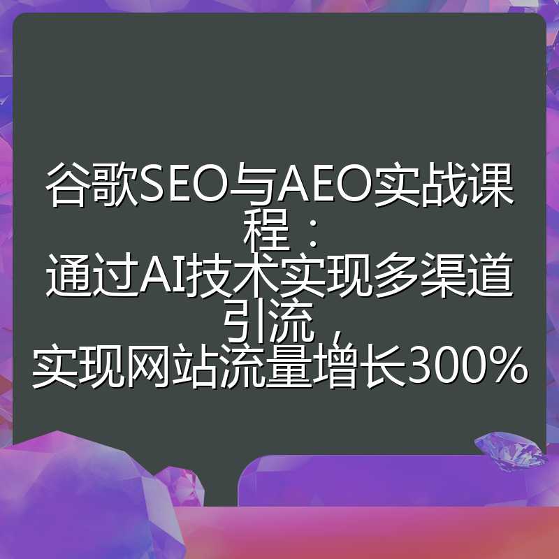 谷歌SEO与AEO实战课程：通过AI技术实现多渠道引流，实现网站流量增长300%