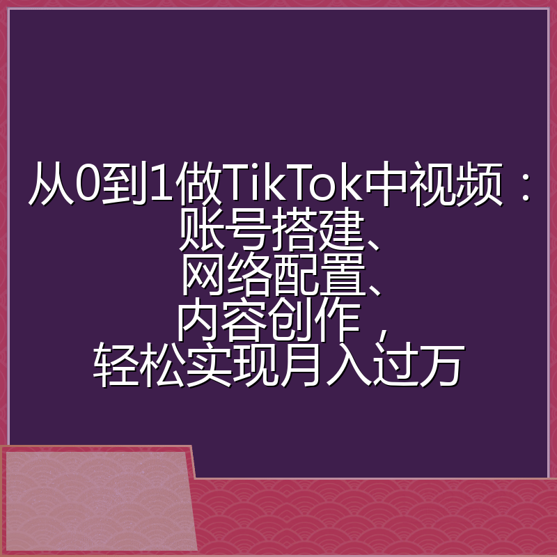 从0到1做TikTok中视频：账号搭建、网络配置、内容创作，轻松实现月入过万