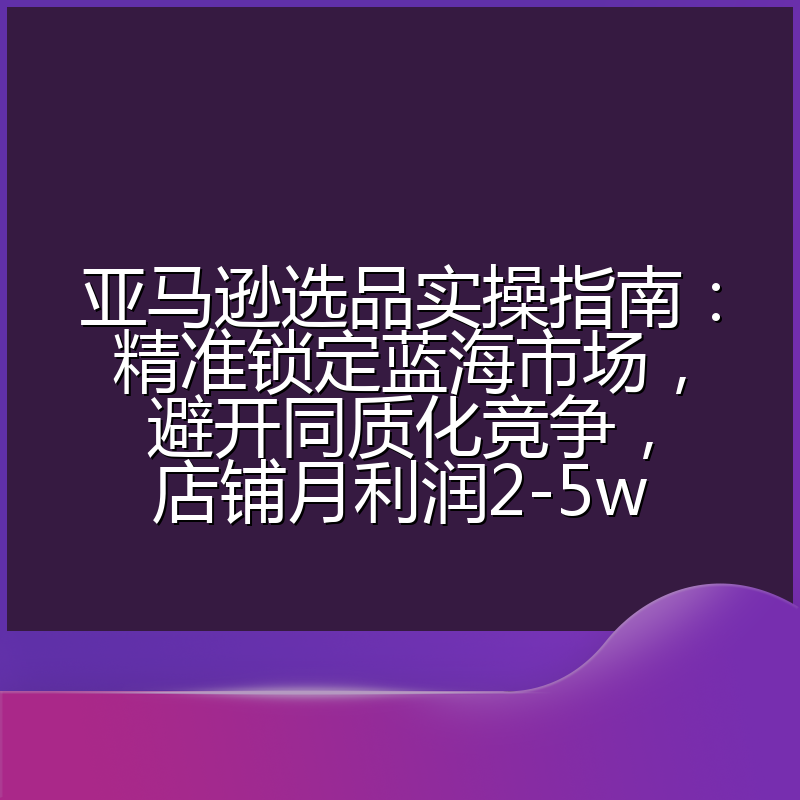 亚马逊选品实操指南：精准锁定蓝海市场，避开同质化竞争，店铺月利润2-5w