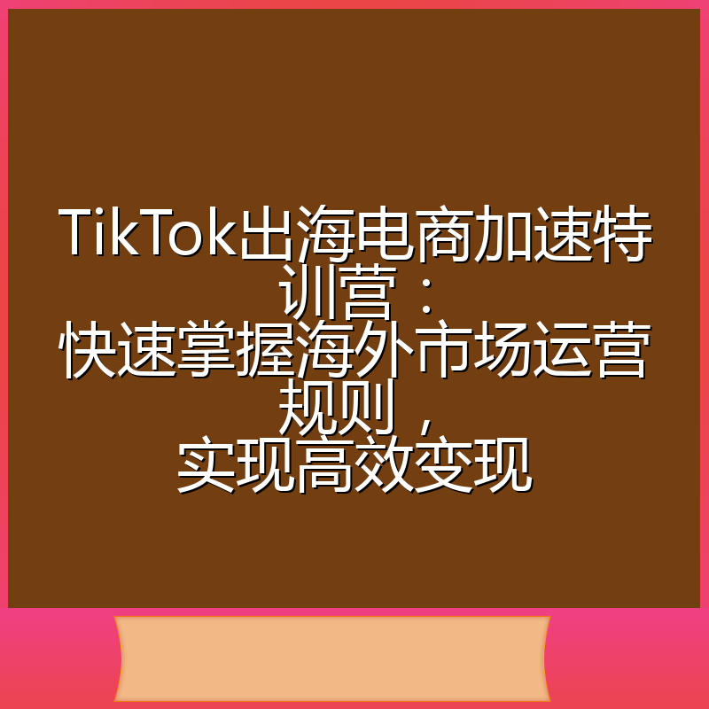 TikTok出海电商加速特训营:快速掌握海外市场运营规则,实现高效变现