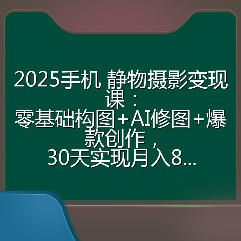 2025手机 静物摄影变现课:零基础构图+AI修图+爆款创作,30天实现月入8...
