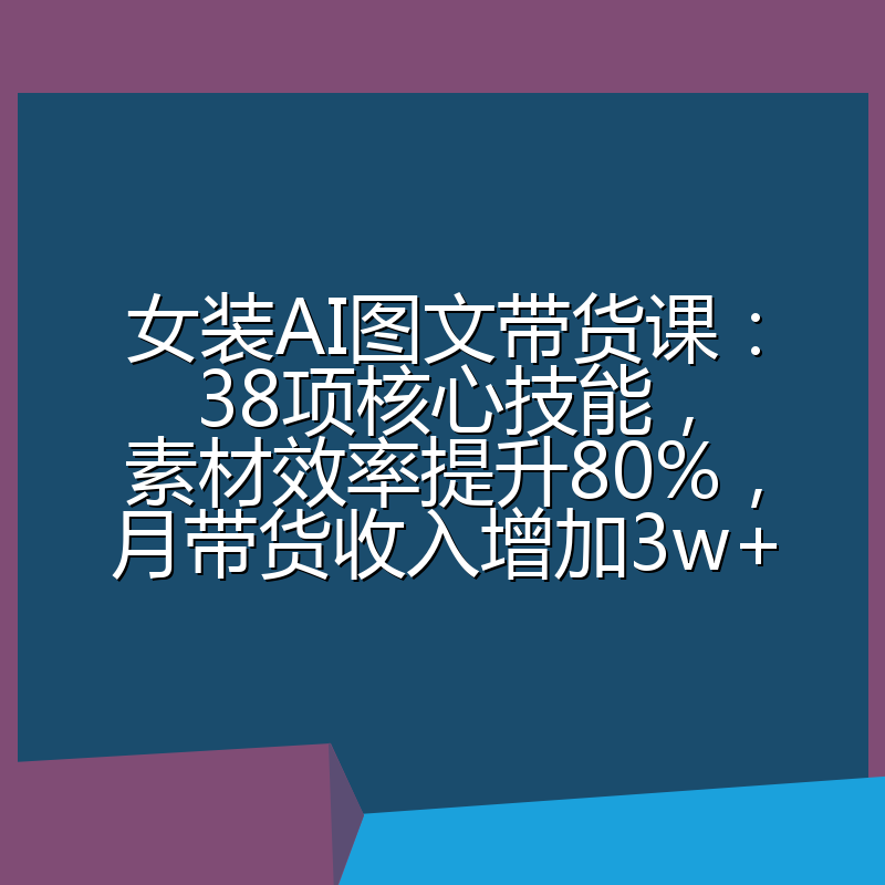 女装AI图文带货课：38项核心技能，素材效率提升80%，月带货收入增加3w+