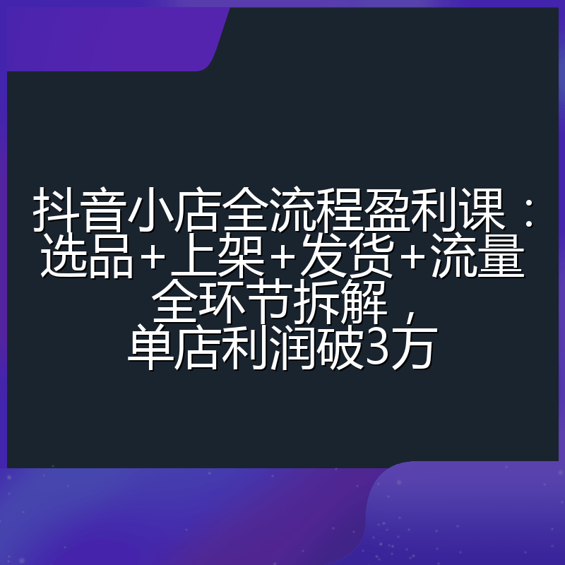抖音小店全流程盈利课：选品+上架+发货+流量全环节拆解，单店利润破3万