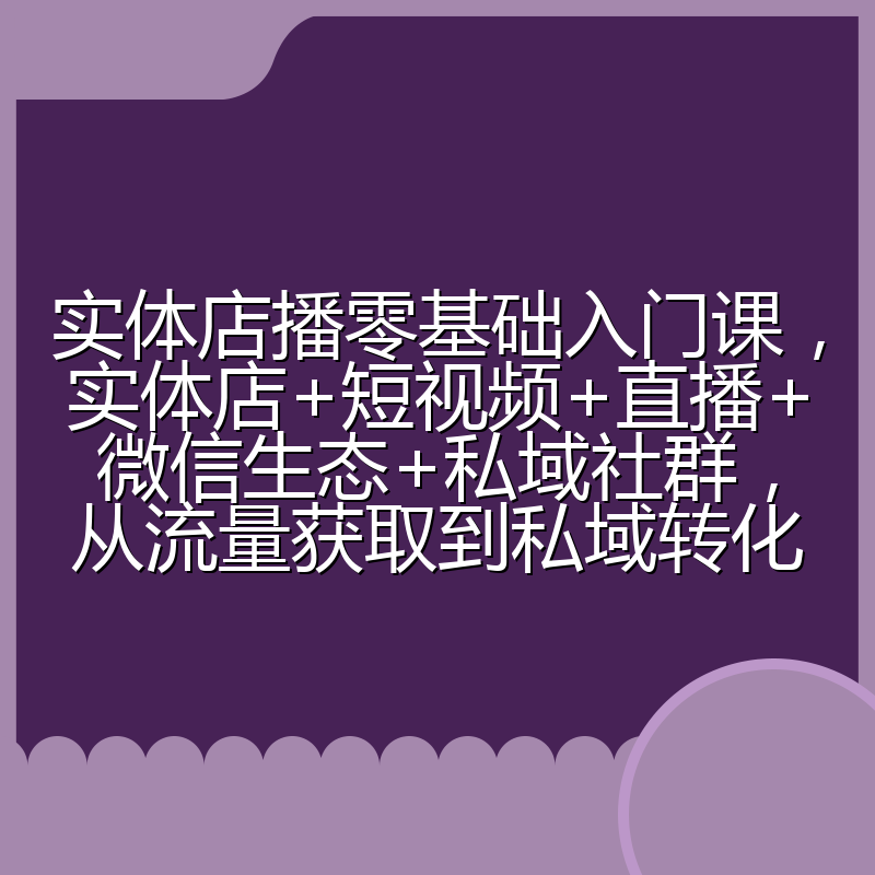 实体店播零基础入门课，实体店+短视频+直播+微信生态+私域社群，从流量获取到私域转化