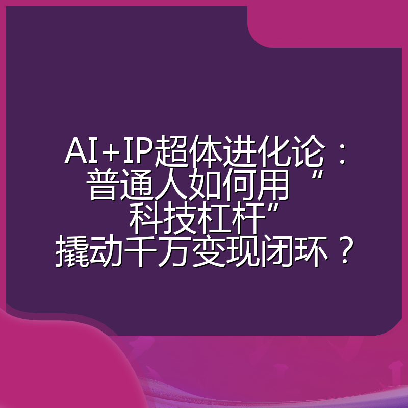 AI+IP超体进化论：普通人如何用“科技杠杆”撬动千万变现闭环？