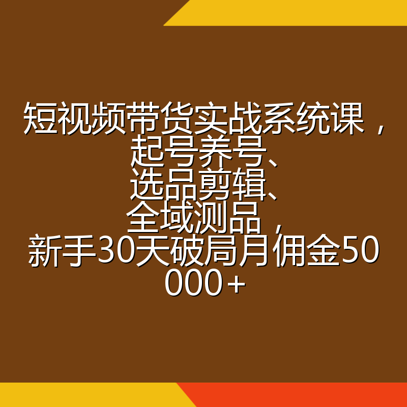 短视频带货实战系统课，起号养号、选品剪辑、全域测品，新手30天破局月佣金50000+