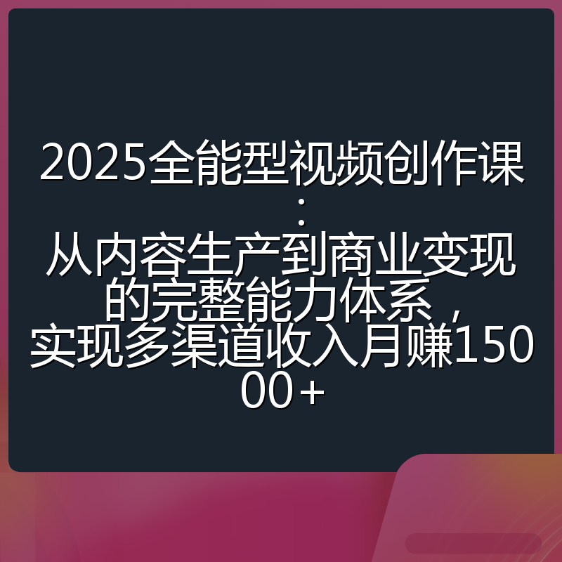 2025全能型视频创作课：从内容生产到商业变现的完整能力体系，实现多渠道收入月赚15000+