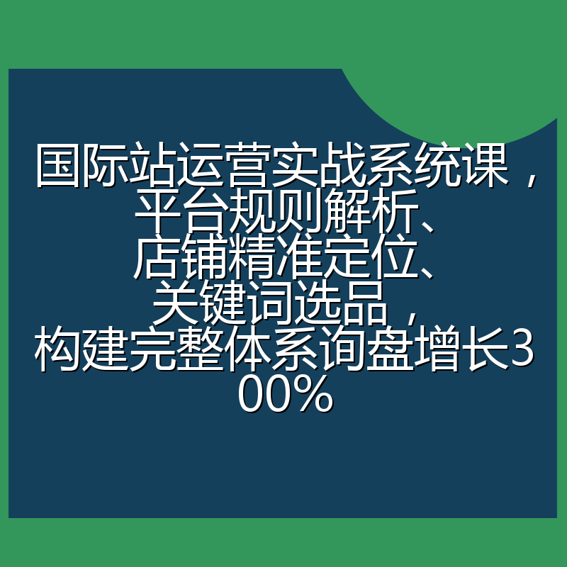 国际站运营实战系统课，平台规则解析、店铺精准定位、关键词选品，构建完整体系询盘增长300%