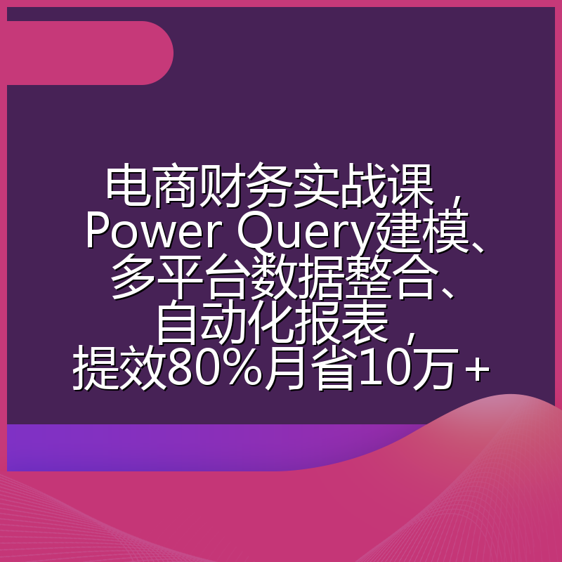 电商财务实战课，Power Query建模、多平台数据整合、自动化报表，提效80%月省10万+