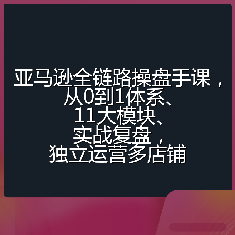 亚马逊全链路操盘手课,从0到1体系、11大模块、实战复盘,独立运营多店铺