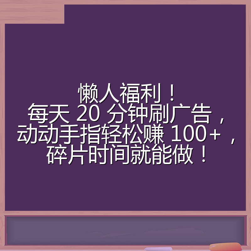 懒人福利！每天 20 分钟刷广告，动动手指轻松赚 100+，碎片时间就能做！