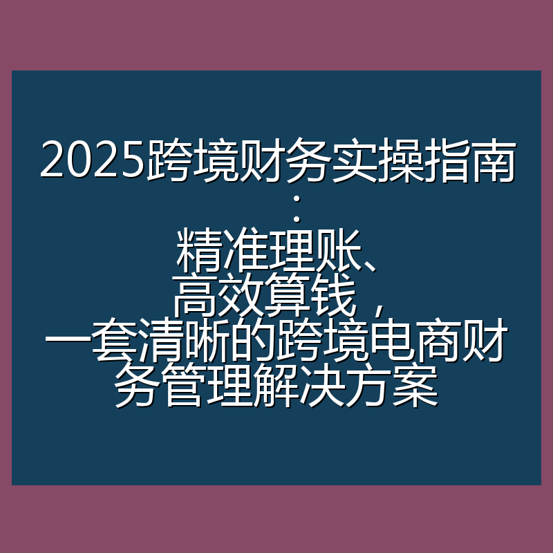 2025跨境财务实操指南：精准理账、高效算钱，一套清晰的跨境电商财务管理解决方案