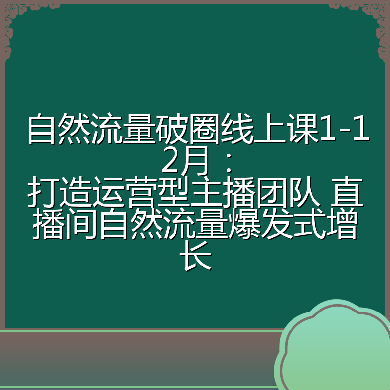 自然流量破圈线上课1-12月：打造运营型主播团队 直播间自然流量爆发式增长
