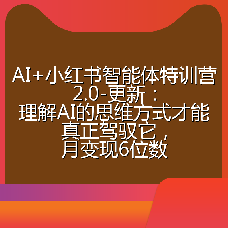 AI+小红书智能体特训营2.0-更新：理解AI的思维方式才能真正驾驭它，月变现6位数