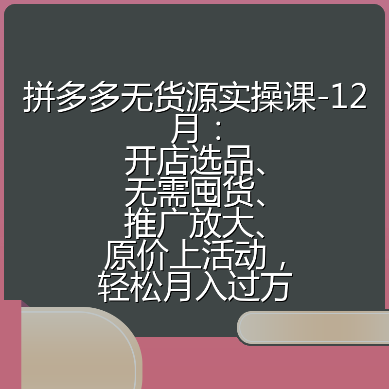 拼多多无货源实操课-12月：开店选品、无需囤货、推广放大、原价上活动，轻松月入过万